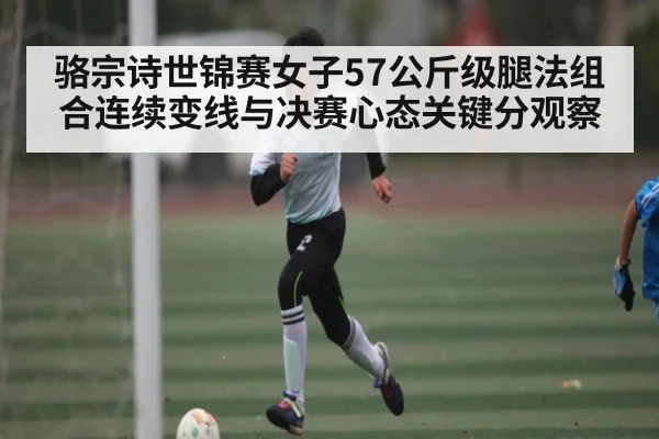 骆宗诗世锦赛女子57公斤级腿法组合连续变线与决赛心态关键分观察