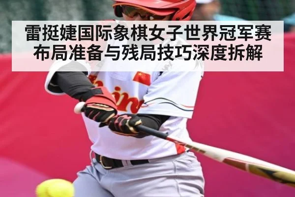 雷挺婕国际象棋女子世界冠军赛布局准备与残局技巧深度拆解